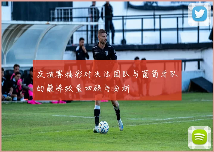 友谊赛精彩对决法国队与葡萄牙队的巅峰较量回顾与分析