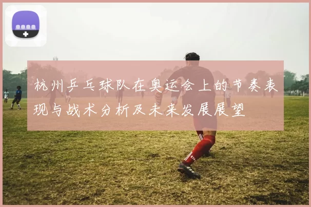 杭州乒乓球队在奥运会上的节奏表现与战术分析及未来发展展望