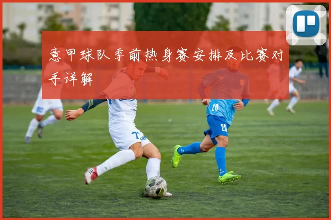 意甲球队季前热身赛安排及比赛对手详解