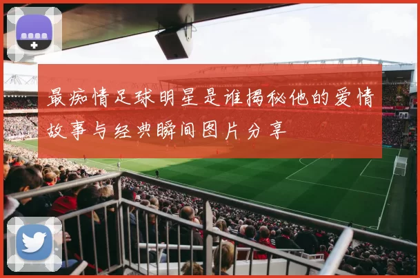 最痴情足球明星是谁揭秘他的爱情故事与经典瞬间图片分享