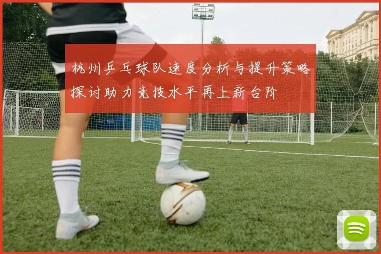 杭州乒乓球队速度分析与提升策略探讨助力竞技水平再上新台阶
