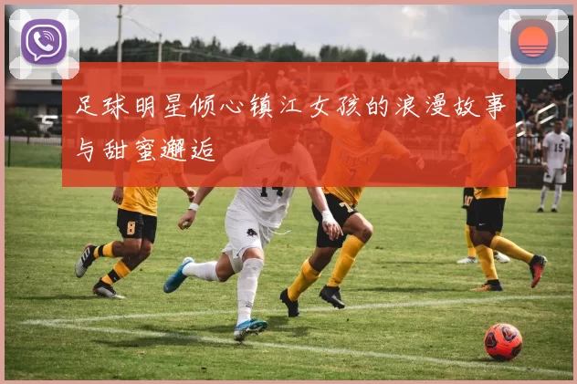 足球明星倾心镇江女孩的浪漫故事与甜蜜邂逅