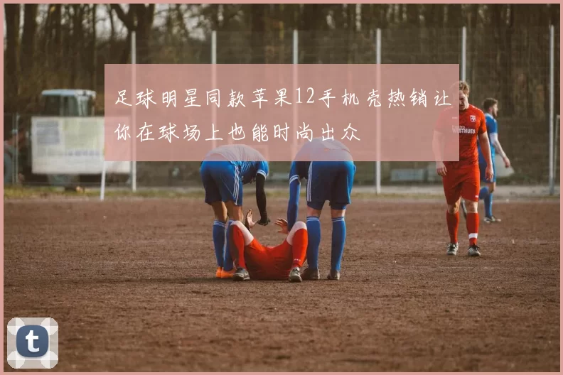 足球明星同款苹果12手机壳热销让你在球场上也能时尚出众