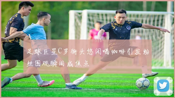 足球巨星C罗街头悠闲喝咖啡引发粉丝围观瞬间成焦点