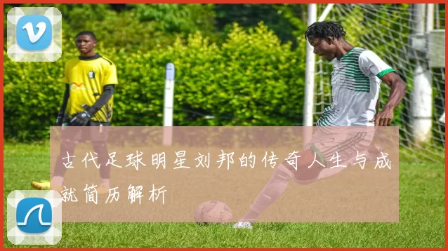 古代足球明星刘邦的传奇人生与成就简历解析