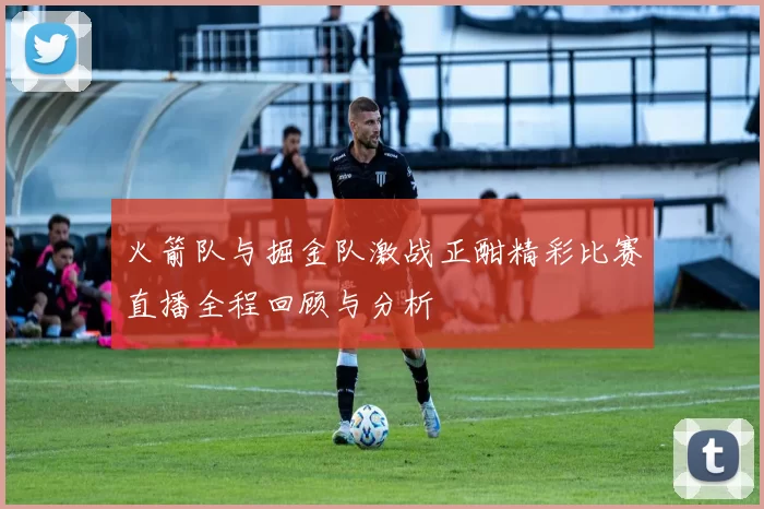 火箭队与掘金队激战正酣精彩比赛直播全程回顾与分析