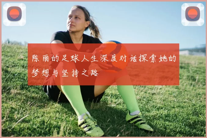陈丽的足球人生深度对话探索她的梦想与坚持之路