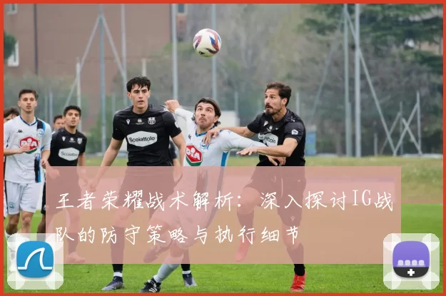 王者荣耀战术解析：深入探讨IG战队的防守策略与执行细节