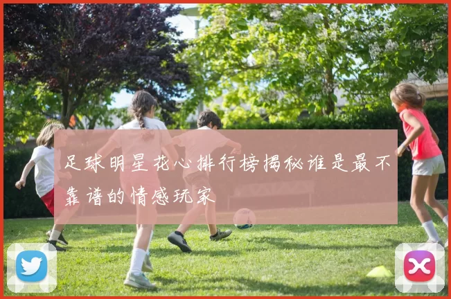 足球明星花心排行榜揭秘谁是最不靠谱的情感玩家
