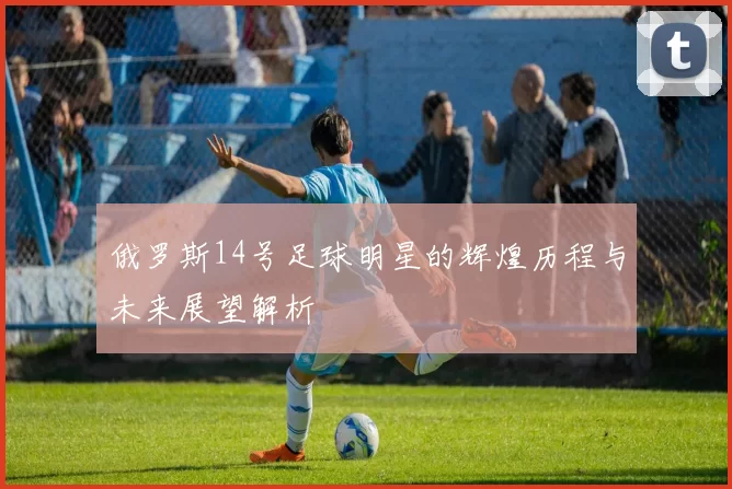 俄罗斯14号足球明星的辉煌历程与未来展望解析
