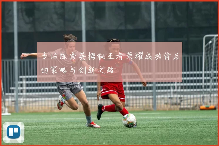 专访陈秀英揭秘王者荣耀成功背后的策略与创新之路