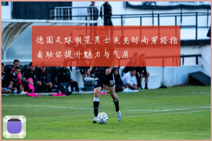德国足球明星男士夹克时尚穿搭指南助你提升魅力与气质