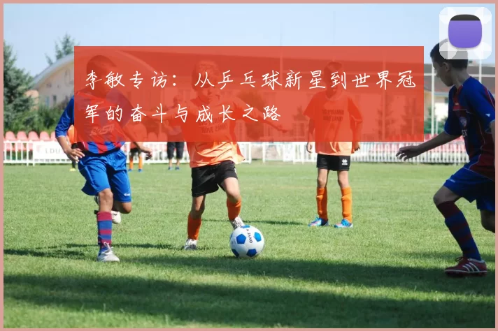 李敏专访：从乒乓球新星到世界冠军的奋斗与成长之路