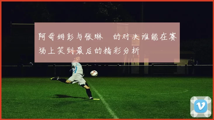 阿奇姆彭与张琳芃的对决谁能在赛场上笑到最后的精彩分析