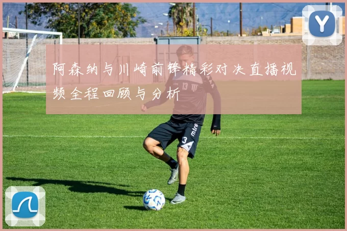 阿森纳与川崎前锋精彩对决直播视频全程回顾与分析
