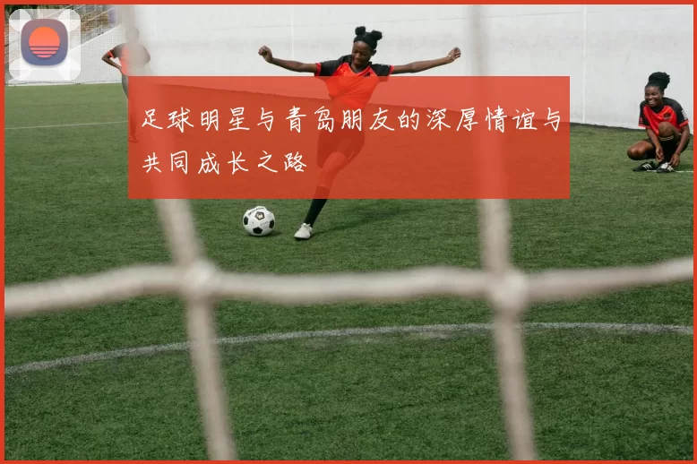 足球明星与青岛朋友的深厚情谊与共同成长之路
