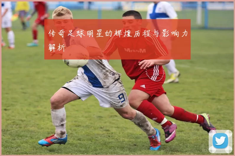 传奇足球明星的辉煌历程与影响力解析