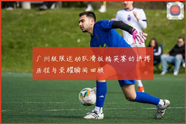 广州极限运动队滑板精英赛的拼搏历程与荣耀瞬间回顾