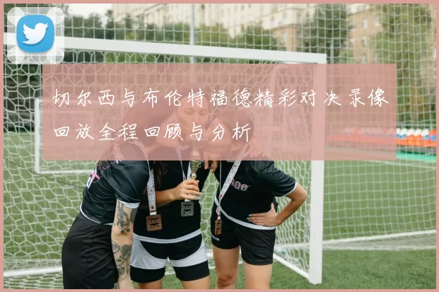切尔西与布伦特福德精彩对决录像回放全程回顾与分析