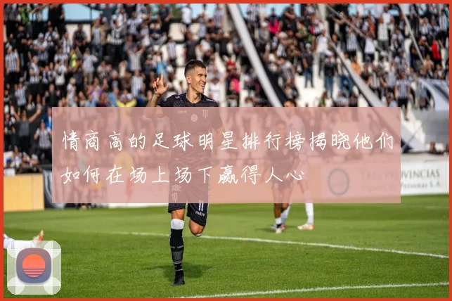 情商高的足球明星排行榜揭晓他们如何在场上场下赢得人心
