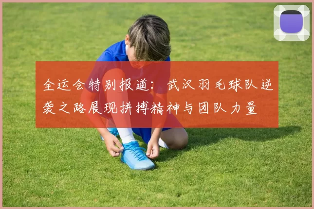 全运会特别报道：武汉羽毛球队逆袭之路展现拼搏精神与团队力量