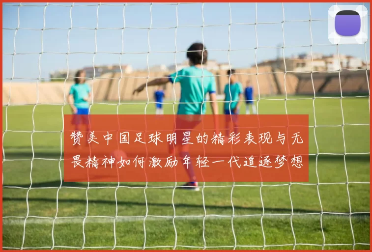 赞美中国足球明星的精彩表现与无畏精神如何激励年轻一代追逐梦想