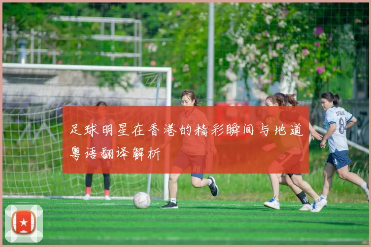 足球明星在香港的精彩瞬间与地道粤语翻译解析