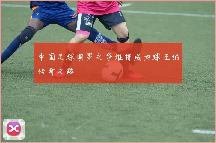 中国足球明星之争谁将成为球王的传奇之路