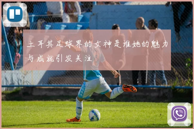 土耳其足球界的女神是谁她的魅力与成就引发关注
