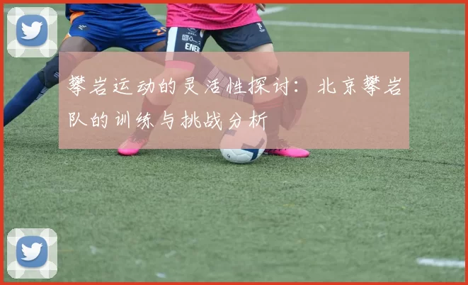 攀岩运动的灵活性探讨：北京攀岩队的训练与挑战分析
