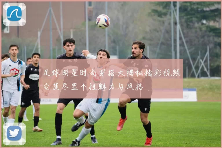 足球明星时尚穿搭大揭秘精彩视频合集尽显个性魅力与风格