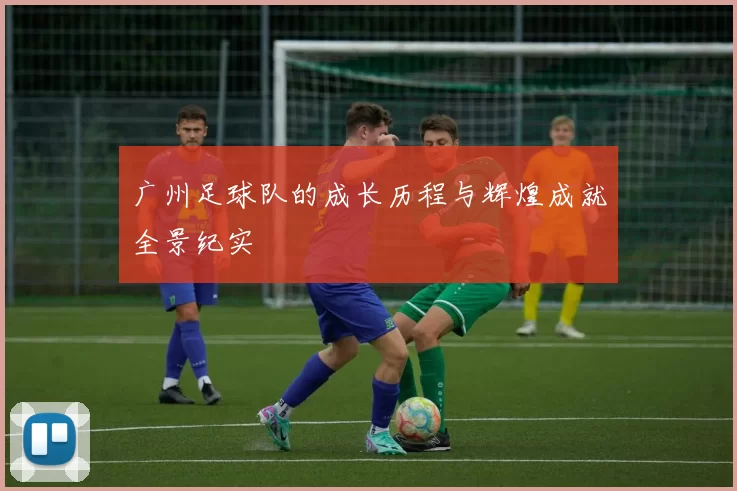 广州足球队的成长历程与辉煌成就全景纪实