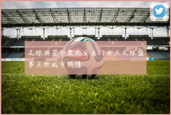 足球明星齐聚西安南门共庆足球盛事点燃城市热情