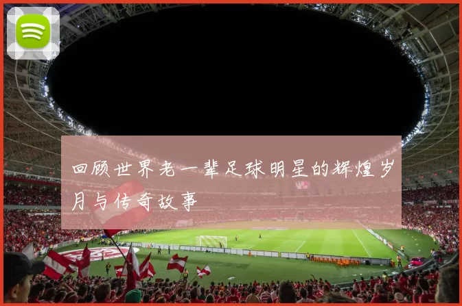 回顾世界老一辈足球明星的辉煌岁月与传奇故事
