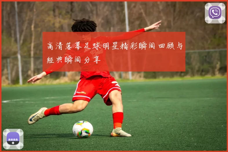 高清落幕足球明星精彩瞬间回顾与经典瞬间分享