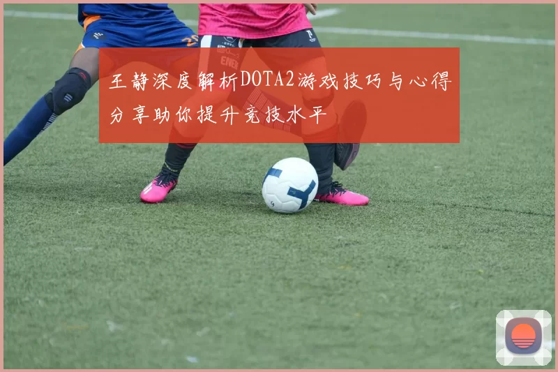 王静深度解析DOTA2游戏技巧与心得分享助你提升竞技水平