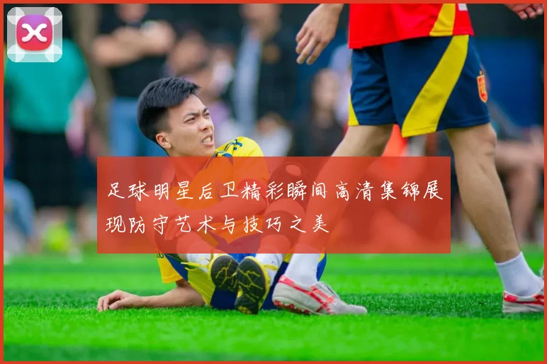 足球明星后卫精彩瞬间高清集锦展现防守艺术与技巧之美