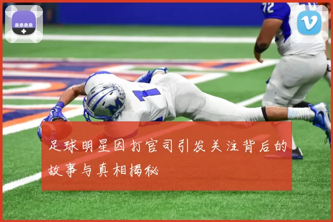 足球明星因打官司引发关注背后的故事与真相揭秘