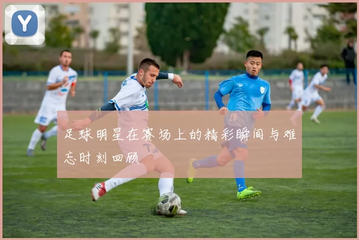 足球明星在赛场上的精彩瞬间与难忘时刻回顾