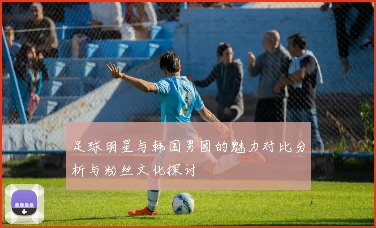 足球明星与韩国男团的魅力对比分析与粉丝文化探讨