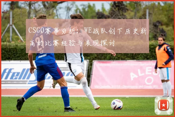 CSGO赛事分析：WE战队创下历史新高的比赛经验与表现探讨