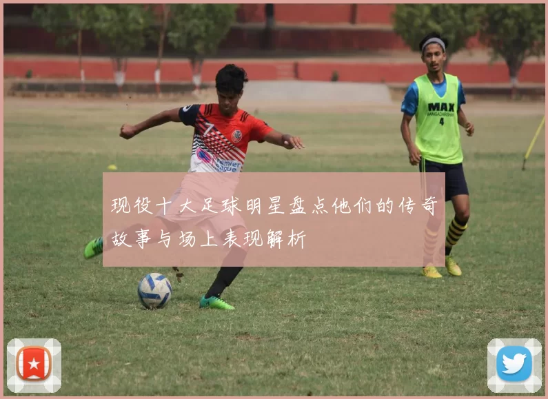 现役十大足球明星盘点他们的传奇故事与场上表现解析