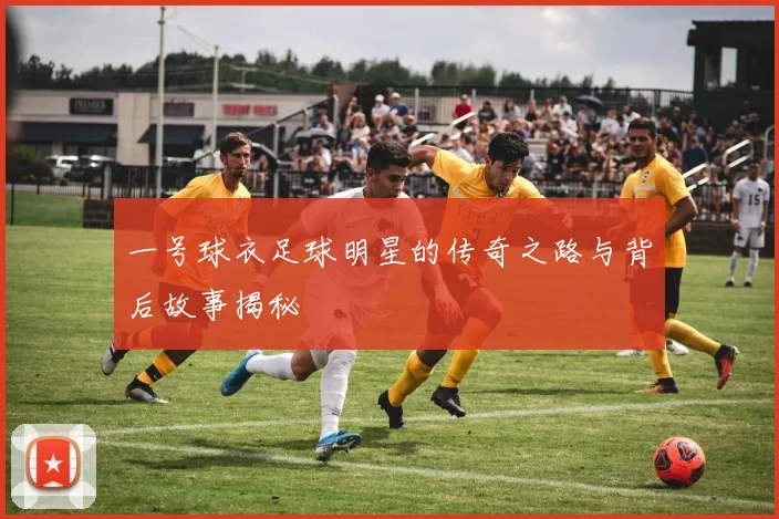 一号球衣足球明星的传奇之路与背后故事揭秘