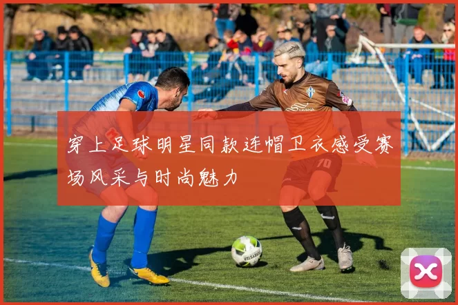 穿上足球明星同款连帽卫衣感受赛场风采与时尚魅力