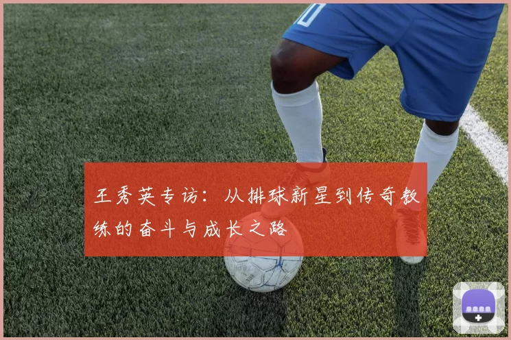 王秀英专访：从排球新星到传奇教练的奋斗与成长之路