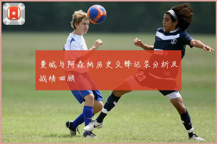 曼城与阿森纳历史交锋记录分析及战绩回顾