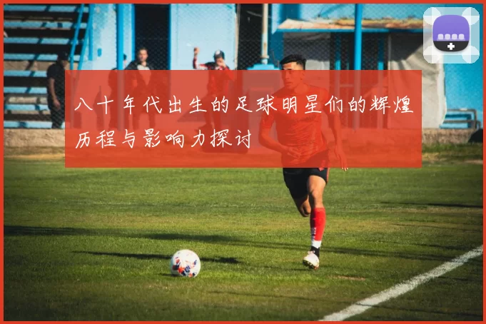 八十年代出生的足球明星们的辉煌历程与影响力探讨