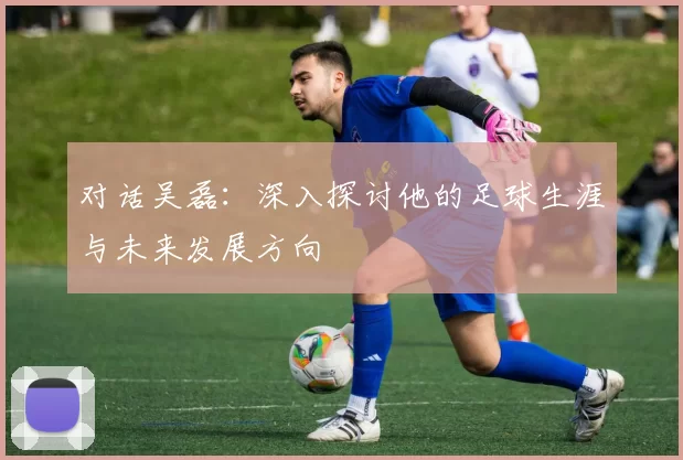 对话吴磊：深入探讨他的足球生涯与未来发展方向