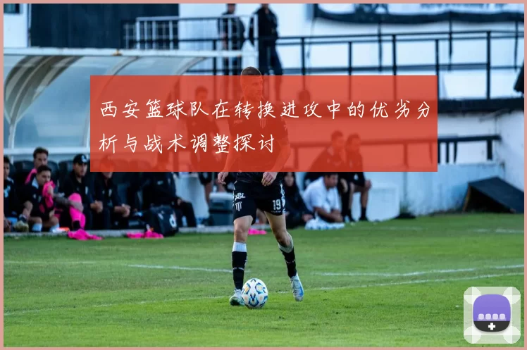 西安篮球队在转换进攻中的优劣分析与战术调整探讨