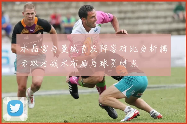 水晶宫与曼城首发阵容对比分析揭示双方战术布局与球员特点